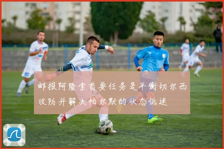 邮报阿隆索首要任务是平衡切尔西攻防并解决帕尔默的状态低迷