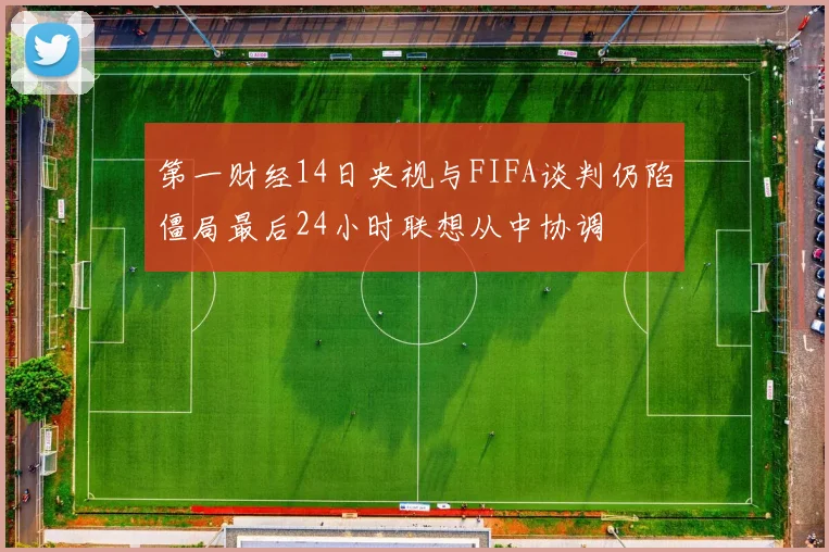 第一财经14日央视与FIFA谈判仍陷僵局最后24小时联想从中协调