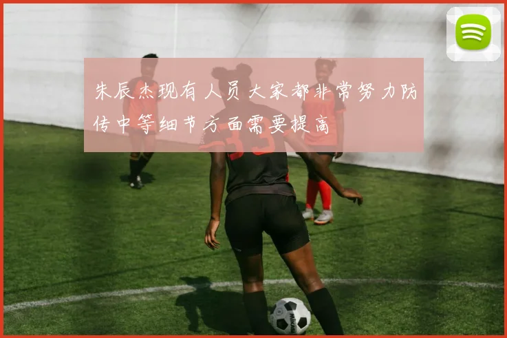 朱辰杰现有人员大家都非常努力防传中等细节方面需要提高